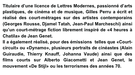 Titulaire d’une licence de Lettres Modernes, passionné d’arts plastiques, de cinéma et de musique, Gilles Perru a écrit et réalisé des court-métrages sur des artistes contemporains (Georges Rousse, Djamel Tatah, Jean-Paul Marcheschi) ainsi qu’un court-métrage fiction librement inspiré de «4 heures à Chatila» de Jean Genet.
Il a également réalisé, pour des émissions  telles que «Court-circuit» ou «Dynamo», plusieurs portraits de cinéastes (Alain Guiraudie, Thierry Knauff, Johanna Vaude) ainsi que des films courts sur Alberto Giacometti et Jean Genet, le mouvement «De Stijl» ou les terrorismes des années 70.  